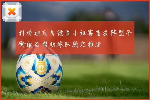 科特迪瓦与德国小组赛首发阵型平衡能否帮助球队稳定推进