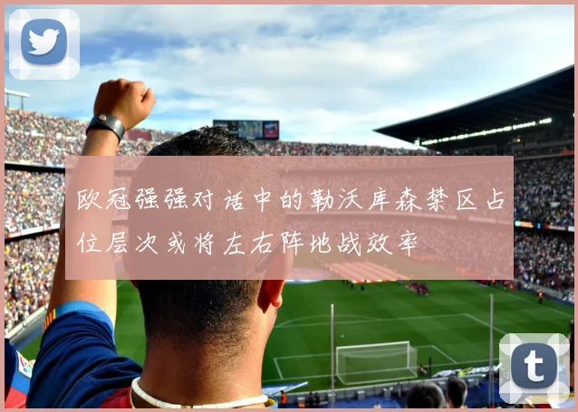 欧冠强强对话中的勒沃库森禁区占位层次或将左右阵地战效率