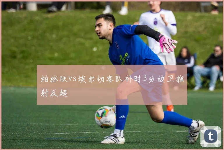 柏林联vs埃尔切客队补时3分边卫推射反超