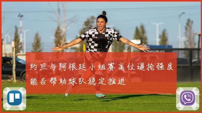约旦与阿根廷小组赛高位逼抢强度能否帮助球队稳定推进