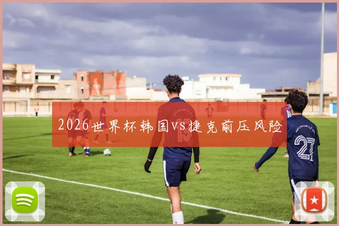 2026世界杯韩国vs捷克前压风险