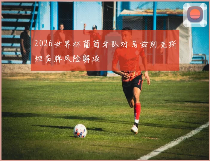 2026世界杯葡萄牙队对乌兹别克斯坦黄牌风险解读