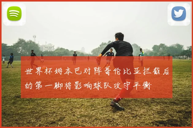 世界杯姆本巴对阵哥伦比亚拦截后的第一脚将影响球队攻守平衡