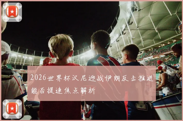 2026世界杯汉尼迎战伊朗反击推进能否提速焦点解析