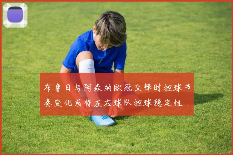 布鲁日与阿森纳欧冠交锋时控球节奏变化或将左右球队控球稳定性