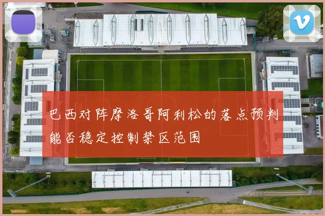 巴西对阵摩洛哥阿利松的落点预判能否稳定控制禁区范围