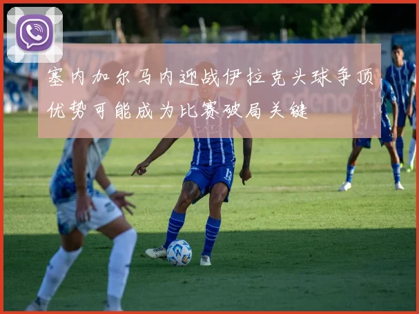塞内加尔马内迎战伊拉克头球争顶优势可能成为比赛破局关键