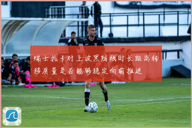 瑞士扎卡对上波黑防线时长距离转移质量是否能够稳定向前推进